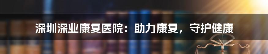 深圳深业康复医院:助力康复,守护健康
