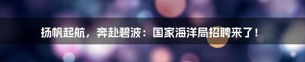 扬帆起航,奔赴碧波:国家海洋局招聘来了!
