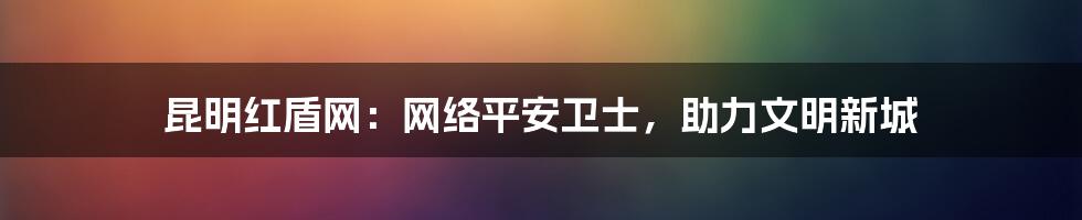 昆明红盾网:网络平安卫士,助力文明新城