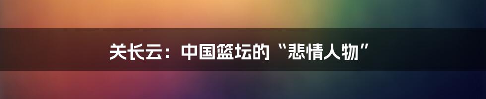 关长云：中国篮坛的“悲情人物”