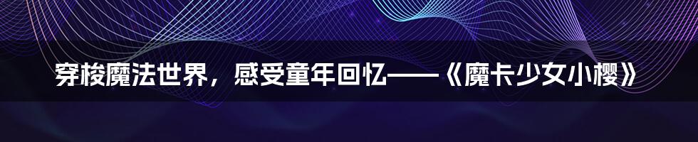 穿梭魔法世界，感受童年回忆——《魔卡少女小樱》