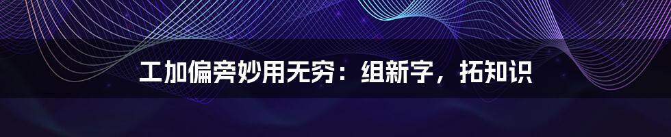 工加偏旁妙用无穷:组新字,拓知识