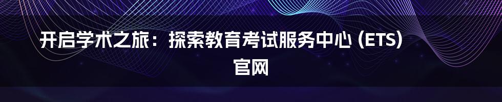 开启学术之旅:探索教育考试服务中心 (ETS) 官网