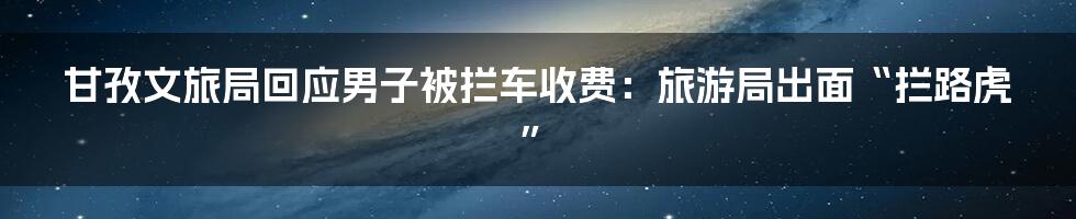 甘孜文旅局回应男子被拦车收费:旅游局出面“拦路虎”