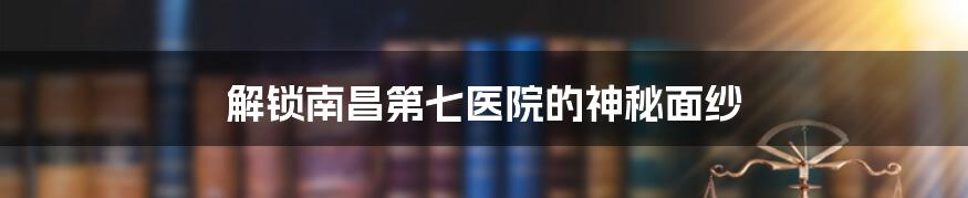 解锁南昌第七医院的神秘面纱