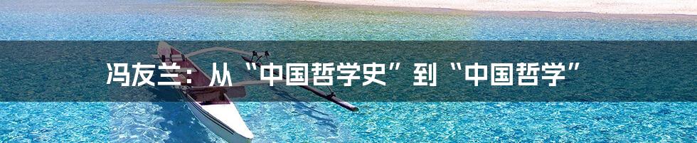 冯友兰:从“中国哲学史”到“中国哲学”