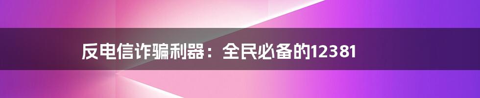 反电信诈骗利器：全民必备的12381