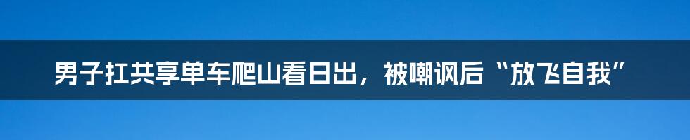 男子扛共享单车爬山看日出,被嘲讽后“放飞自我”