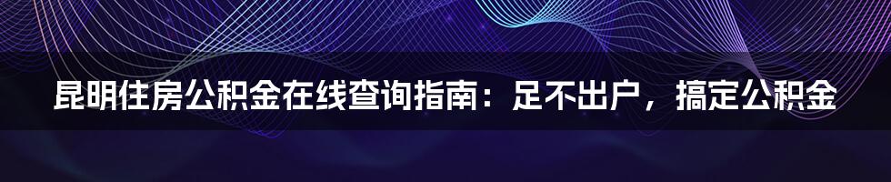 昆明住房公积金在线查询指南:足不出户,搞定公积金