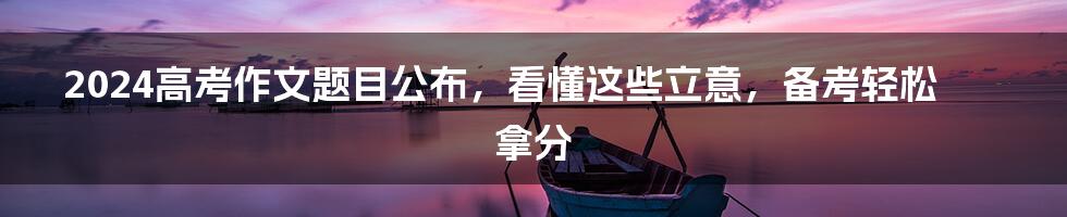 2024高考作文题目公布,看懂这些立意,备考轻松拿分