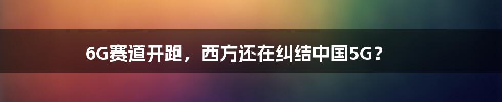 6G赛道开跑,西方还在纠结中国5G?