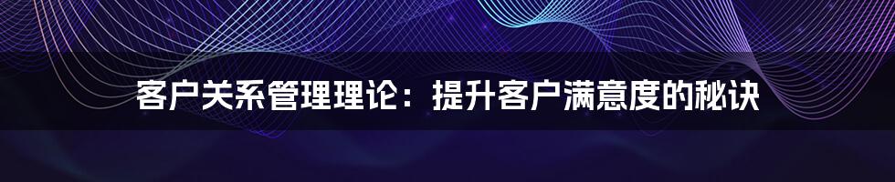客户关系管理理论：提升客户满意度的秘诀