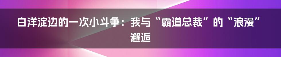 白洋淀边的一次小斗争:我与“霸道总裁”的“浪漫”邂逅