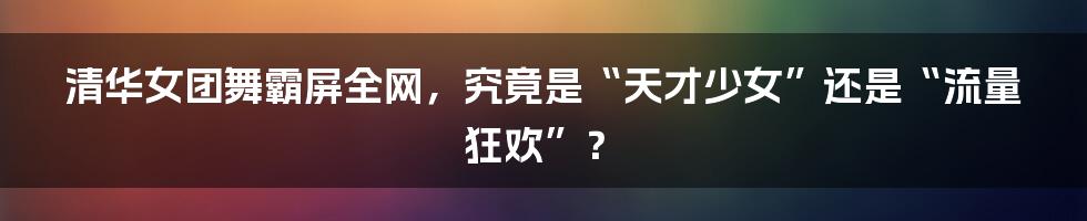 清华女团舞霸屏全网,究竟是“天才少女”还是“流量狂欢”?