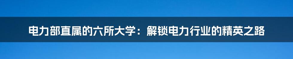 电力部直属的六所大学:解锁电力行业的精英之路