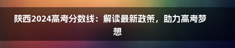 陕西2024高考分数线:解读最新政策,助力高考梦想