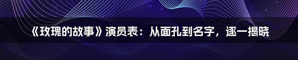《玫瑰的故事》演员表:从面孔到名字,逐一揭晓