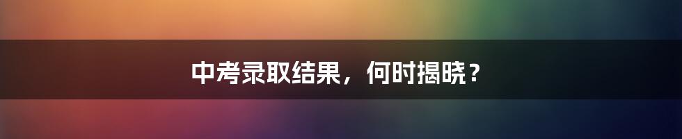 中考录取结果,何时揭晓?