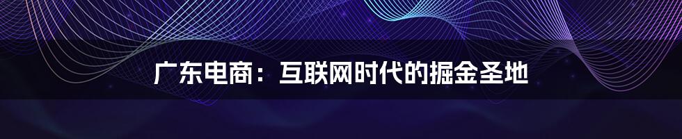 广东电商:互联网时代的掘金圣地