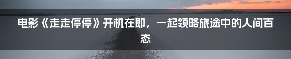 电影《走走停停》开机在即,一起领略旅途中的人间百态