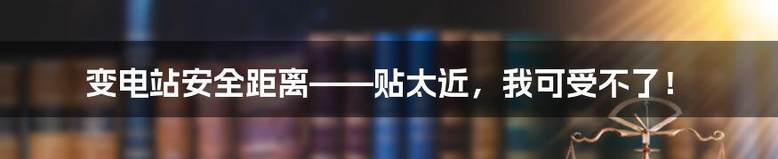 变电站安全距离——贴太近,我可受不了!