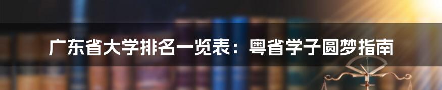 广东省大学排名一览表：粤省学子圆梦指南