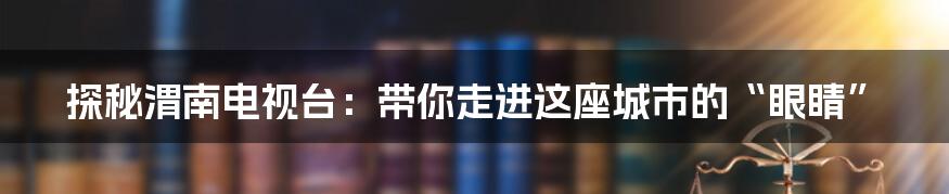 探秘渭南电视台：带你走进这座城市的“眼睛”