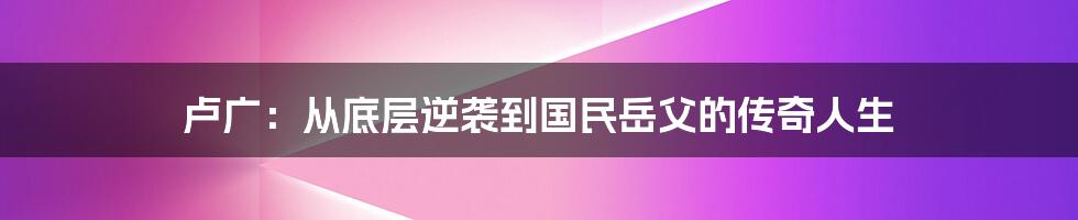 卢广：从底层逆袭到国民岳父的传奇人生