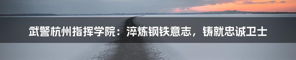 武警杭州指挥学院:淬炼钢铁意志,铸就忠诚卫士