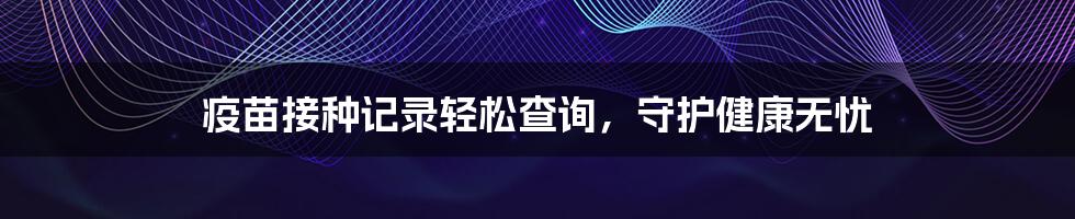 疫苗接种记录轻松查询,守护健康无忧