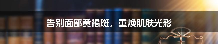 告别面部黄褐斑,重焕肌肤光彩
