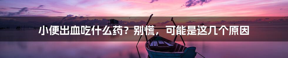小便出血吃什么药?别慌,可能是这几个原因