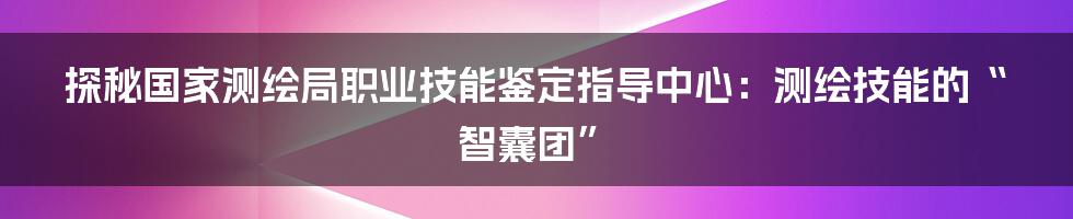 探秘国家测绘局职业技能鉴定指导中心:测绘技能的“智囊团”