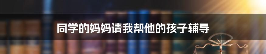 同学的妈妈请我帮他的孩子辅导