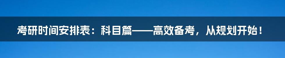 考研时间安排表:科目篇——高效备考,从规划开始!