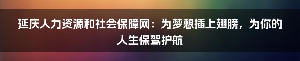 延庆人力资源和社会保障网:为梦想插上翅膀,为你的人生保驾护航