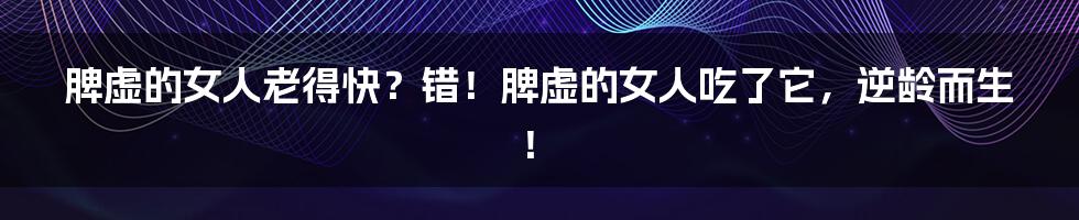 脾虚的女人老得快?错!脾虚的女人吃了它,逆龄而生!