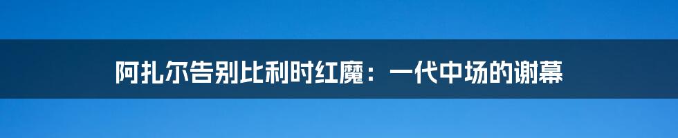 阿扎尔告别比利时红魔:一代中场的谢幕