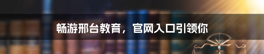 畅游邢台教育,官网入口引领你