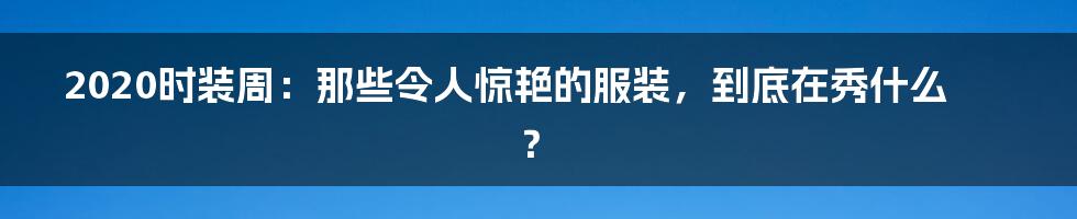 2020时装周:那些令人惊艳的服装,到底在秀什么?