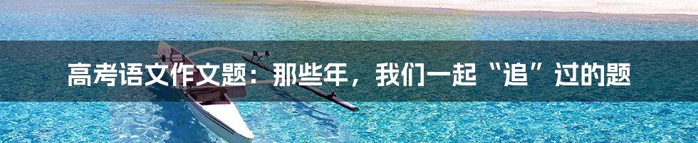 高考语文作文题:那些年,我们一起“追”过的题
