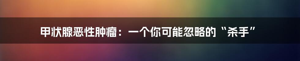 甲状腺恶性肿瘤：一个你可能忽略的“杀手”