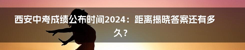 西安中考成绩公布时间2024:距离揭晓答案还有多久?