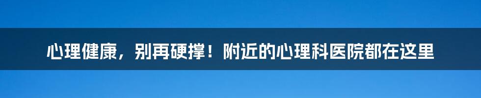心理健康,别再硬撑!附近的心理科医院都在这里