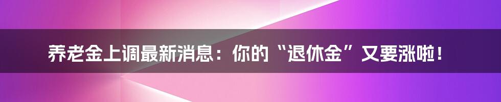养老金上调最新消息:你的“退休金”又要涨啦!