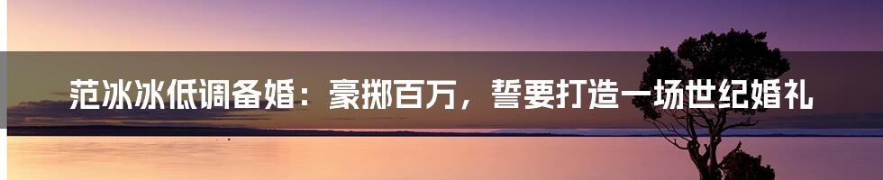 范冰冰低调备婚:豪掷百万,誓要打造一场世纪婚礼