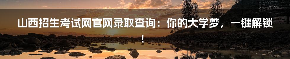 山西招生考试网官网录取查询:你的大学梦,一键解锁!