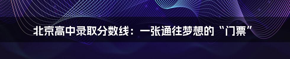 北京高中录取分数线:一张通往梦想的“门票”
