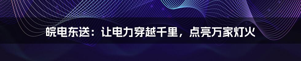 皖电东送：让电力穿越千里，点亮万家灯火