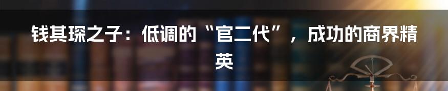 钱其琛之子:低调的“官二代”,成功的商界精英